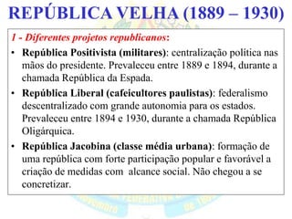 BRASIL REPÚBLICA (1889 – )REPÚBLICA VELHA (1889 – 1930)
1 - Diferentes projetos republicanos:
• República Positivista (militares): centralização política nas
mãos do presidente. Prevaleceu entre 1889 e 1894, durante a
chamada República da Espada.
• República Liberal (cafeicultores paulistas): federalismo
descentralizado com grande autonomia para os estados.
Prevaleceu entre 1894 e 1930, durante a chamada República
Oligárquica.
• República Jacobina (classe média urbana): formação de
uma república com forte participação popular e favorável a
criação de medidas com alcance social. Não chegou a se
concretizar.
 