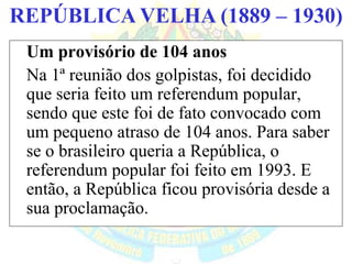 BRASIL REPÚBLICA (1889 – )REPÚBLICA VELHA (1889 – 1930)
Um provisório de 104 anos
Na 1ª reunião dos golpistas, foi decidido
que seria feito um referendum popular,
sendo que este foi de fato convocado com
um pequeno atraso de 104 anos. Para saber
se o brasileiro queria a República, o
referendum popular foi feito em 1993. E
então, a República ficou provisória desde a
sua proclamação.
 