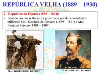 BRASIL REPÚBLICA (1889 – )REPÚBLICA VELHA (1889 – 1930)
2 - República da Espada (1889 – 1894):
• Período em que o Brasil foi governado por dois presidentes
militares: Mal. Deodoro da Fonseca (1889 – 1891) e Mal.
Floriano Peixoto (1891 – 1894).
MAL. DEODORO DA FONSECA MAL. FLORIANO PEIXOTO
 