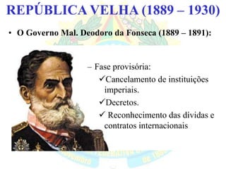 BRASIL REPÚBLICA (1889 – )REPÚBLICA VELHA (1889 – 1930)
• O Governo Mal. Deodoro da Fonseca (1889 – 1891):
– Fase provisória:
Cancelamento de instituições
imperiais.
Decretos.
 Reconhecimento das dívidas e
contratos internacionais
 