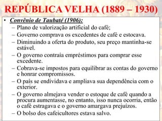 REPÚBLICA VELHA (1889 – 1930)
• Convênio de Taubaté (1906):
– Plano de valorização artificial do café;
– Governo comprava os excedentes de café e estocava.
– Diminuindo a oferta do produto, seu preço mantinha-se
estável.
– O governo contraía empréstimos para comprar esse
excedente.
– Cobrava-se impostos para equilibrar as contas do governo
e honrar compromissos.
– O país se endividava e ampliava sua dependência com o
exterior.
– O governo almejava vender o estoque de café quando a
procura aumentasse, no entanto, isso nunca ocorria, então
o café estragava e o governo amargava prejuízos.
– O bolso dos cafeicultores estava salvo.
 