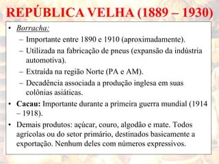 REPÚBLICA VELHA (1889 – 1930)
• Borracha:
– Importante entre 1890 e 1910 (aproximadamente).
– Utilizada na fabricação de pneus (expansão da indústria
automotiva).
– Extraída na região Norte (PA e AM).
– Decadência associada a produção inglesa em suas
colônias asiáticas.
• Cacau: Importante durante a primeira guerra mundial (1914
– 1918).
• Demais produtos: açúcar, couro, algodão e mate. Todos
agrícolas ou do setor primário, destinados basicamente a
exportação. Nenhum deles com números expressivos.
 