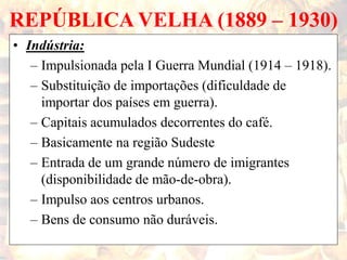REPÚBLICA VELHA (1889 – 1930)
• Indústria:
– Impulsionada pela I Guerra Mundial (1914 – 1918).
– Substituição de importações (dificuldade de
importar dos países em guerra).
– Capitais acumulados decorrentes do café.
– Basicamente na região Sudeste
– Entrada de um grande número de imigrantes
(disponibilidade de mão-de-obra).
– Impulso aos centros urbanos.
– Bens de consumo não duráveis.
 