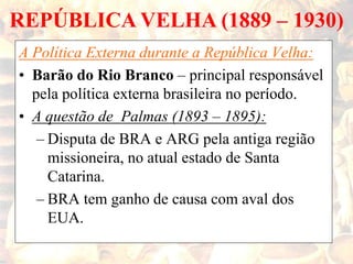 REPÚBLICA VELHA (1889 – 1930)
A Política Externa durante a República Velha:
• Barão do Rio Branco – principal responsável
pela política externa brasileira no período.
• A questão de Palmas (1893 – 1895):
– Disputa de BRA e ARG pela antiga região
missioneira, no atual estado de Santa
Catarina.
– BRA tem ganho de causa com aval dos
EUA.
 