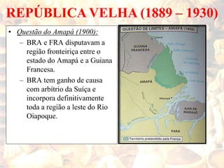 REPÚBLICA VELHA (1889 – 1930)
• Questão do Amapá (1900):
– BRA e FRA disputavam a
região fronteiriça entre o
estado do Amapá e a Guiana
Francesa.
– BRA tem ganho de causa
com arbítrio da Suíça e
incorpora definitivamente
toda a região a leste do Rio
Oiapoque.
 