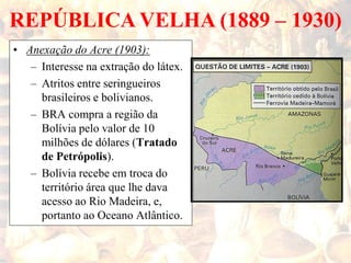 REPÚBLICA VELHA (1889 – 1930)
• Anexação do Acre (1903):
– Interesse na extração do látex.
– Atritos entre seringueiros
brasileiros e bolivianos.
– BRA compra a região da
Bolívia pelo valor de 10
milhões de dólares (Tratado
de Petrópolis).
– Bolívia recebe em troca do
território área que lhe dava
acesso ao Rio Madeira, e,
portanto ao Oceano Atlântico.
 