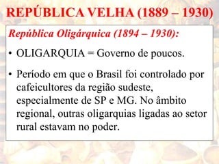 REPÚBLICA VELHA (1889 – 1930)
República Oligárquica (1894 – 1930):
• OLIGARQUIA = Governo de poucos.
• Período em que o Brasil foi controlado por
cafeicultores da região sudeste,
especialmente de SP e MG. No âmbito
regional, outras oligarquias ligadas ao setor
rural estavam no poder.
 