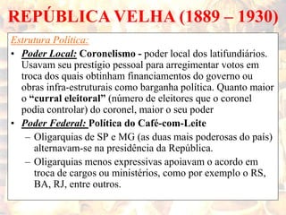 REPÚBLICA VELHA (1889 – 1930)
Estrutura Política:
• Poder Local: Coronelismo - poder local dos latifundiários.
Usavam seu prestígio pessoal para arregimentar votos em
troca dos quais obtinham financiamentos do governo ou
obras infra-estruturais como barganha política. Quanto maior
o “curral eleitoral” (número de eleitores que o coronel
podia controlar) do coronel, maior o seu poder
• Poder Federal: Política do Café-com-Leite
– Oligarquias de SP e MG (as duas mais poderosas do país)
alternavam-se na presidência da República.
– Oligarquias menos expressivas apoiavam o acordo em
troca de cargos ou ministérios, como por exemplo o RS,
BA, RJ, entre outros.
 