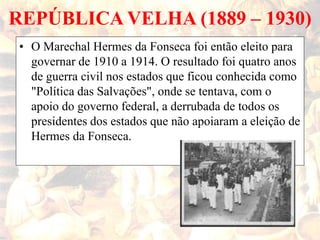 REPÚBLICA VELHA (1889 – 1930)
• O Marechal Hermes da Fonseca foi então eleito para
governar de 1910 a 1914. O resultado foi quatro anos
de guerra civil nos estados que ficou conhecida como
"Política das Salvações", onde se tentava, com o
apoio do governo federal, a derrubada de todos os
presidentes dos estados que não apoiaram a eleição de
Hermes da Fonseca.
 