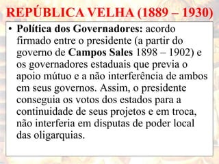 REPÚBLICA VELHA (1889 – 1930)
• Política dos Governadores: acordo
firmado entre o presidente (a partir do
governo de Campos Sales 1898 – 1902) e
os governadores estaduais que previa o
apoio mútuo e a não interferência de ambos
em seus governos. Assim, o presidente
conseguia os votos dos estados para a
continuidade de seus projetos e em troca,
não interferia em disputas de poder local
das oligarquias.
 