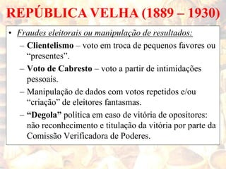 REPÚBLICA VELHA (1889 – 1930)
• Fraudes eleitorais ou manipulação de resultados:
– Clientelismo – voto em troca de pequenos favores ou
“presentes”.
– Voto de Cabresto – voto a partir de intimidações
pessoais.
– Manipulação de dados com votos repetidos e/ou
“criação” de eleitores fantasmas.
– “Degola” política em caso de vitória de opositores:
não reconhecimento e titulação da vitória por parte da
Comissão Verificadora de Poderes.
 