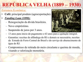 REPÚBLICA VELHA (1889 – 1930)
Estrutura Econômica:
• Café: principal produto (agroexportação).
• Funding Loan (1898):
– Renegociação da dívida brasileira.
– Novo empréstimo.
– Suspensão de juros por 3 anos.
– 13 anos para início do pagamento e 63 anos para a quitação integral.
– Garantias: receitas da alfândega do RJ e demais se necessário, receitas
da Estrada de Ferro Central do Brasil e do serviço de abastecimento de
água do RJ.
– Compromisso de retirada do meio circulante e queima de moeda,
visando a valorização monetária.
 
