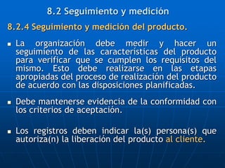 8.2.4 Seguimiento y medición del producto.
 La organización debe medir y hacer un
seguimiento de las características del producto
para verificar que se cumplen los requisitos del
mismo. Esto debe realizarse en las etapas
apropiadas del proceso de realización del producto
de acuerdo con las disposiciones planificadas.
 Debe mantenerse evidencia de la conformidad con
los criterios de aceptación.
 Los registros deben indicar la(s) persona(s) que
autoriza(n) la liberación del producto al cliente.
8.2 Seguimiento y medición
 
