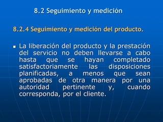 8.2.4 Seguimiento y medición del producto.
 La liberación del producto y la prestación
del servicio no deben llevarse a cabo
hasta que se hayan completado
satisfactoriamente las disposiciones
planificadas, a menos que sean
aprobadas de otra manera por una
autoridad pertinente y, cuando
corresponda, por el cliente.
8.2 Seguimiento y medición
 