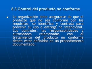 8.3 Control del producto no conforme
 La organización debe asegurarse de que el
producto que no sea conforme con los
requisitos, se identifica y controla para
prevenir su uso o entrega no intencional.
Los controles, las responsabilidades y
autoridades relacionadas con el
tratamiento del producto no conforme
deben estar definidos en un procedimiento
documentado.
 