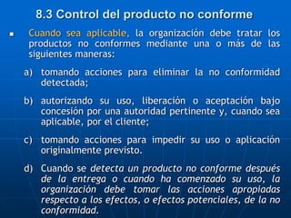 Cuando sea aplicable, la organización debe tratar los
productos no conformes mediante una o más de las
siguientes maneras:
a) tomando acciones para eliminar la no conformidad
detectada;
b) autorizando su uso, liberación o aceptación bajo
concesión por una autoridad pertinente y, cuando sea
aplicable, por el cliente;
c) tomando acciones para impedir su uso o aplicación
originalmente previsto.
d) Cuando se detecta un producto no conforme después
de la entrega o cuando ha comenzado su uso, la
organización debe tomar las acciones apropiadas
respecto a los efectos, o efectos potenciales, de la no
conformidad.
8.3 Control del producto no conforme
 