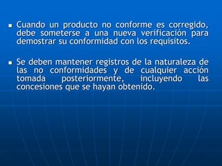  Cuando un producto no conforme es corregido,
debe someterse a una nueva verificación para
demostrar su conformidad con los requisitos.
 Se deben mantener registros de la naturaleza de
las no conformidades y de cualquier acción
tomada posteriormente, incluyendo las
concesiones que se hayan obtenido.
 