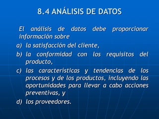 El análisis de datos debe proporcionar
información sobre
a) la satisfacción del cliente,
b) la conformidad con los requisitos del
producto,
c) las características y tendencias de los
procesos y de los productos, incluyendo las
oportunidades para llevar a cabo acciones
preventivas, y
d) los proveedores.
8.4 ANÁLISIS DE DATOS
 