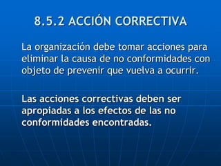 8.5.2 ACCIÓN CORRECTIVA
La organización debe tomar acciones para
eliminar la causa de no conformidades con
objeto de prevenir que vuelva a ocurrir.
Las acciones correctivas deben ser
apropiadas a los efectos de las no
conformidades encontradas.
 