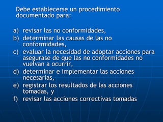 Debe establecerse un procedimiento
documentado para:
a) revisar las no conformidades,
b) determinar las causas de las no
conformidades,
c) evaluar la necesidad de adoptar acciones para
asegurase de que las no conformidades no
vuelvan a ocurrir,
d) determinar e implementar las acciones
necesarias,
e) registrar los resultados de las acciones
tomadas, y
f) revisar las acciones correctivas tomadas
 
