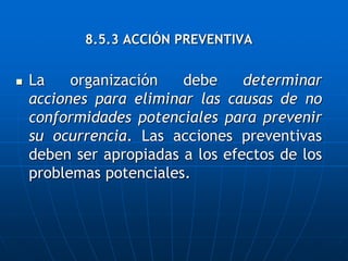8.5.3 ACCIÓN PREVENTIVA
 La organización debe determinar
acciones para eliminar las causas de no
conformidades potenciales para prevenir
su ocurrencia. Las acciones preventivas
deben ser apropiadas a los efectos de los
problemas potenciales.
 