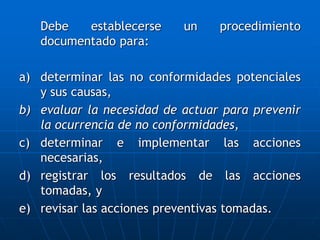 Debe establecerse un procedimiento
documentado para:
a) determinar las no conformidades potenciales
y sus causas,
b) evaluar la necesidad de actuar para prevenir
la ocurrencia de no conformidades,
c) determinar e implementar las acciones
necesarias,
d) registrar los resultados de las acciones
tomadas, y
e) revisar las acciones preventivas tomadas.
 