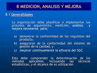 8.1 Generalidades
La organización debe planificar e implementar los
procesos de seguimiento, medición, análisis y
mejora necesarios para:
a) demostrar la conformidad de los requisitos del
producto,
b) asegurarse de la conformidad del sistema de
gestión de la calidad, y
c) mejorar continuamente la eficacia del SGC.
Esto debe comprender la determinación de los
métodos aplicables, incluyendo las técnicas
estadísticas, y el alcance de su utilización.
8 MEDICION, ANALISIS Y MEJORA
 