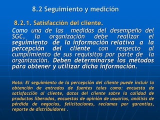 8.2 Seguimiento y medición
8.2.1. Satisfacción del cliente.
Como una de las medidas del desempeño del
SGC, la organización debe realizar el
seguimiento de la información relativa a la
percepción del cliente con respecto al
cumplimiento de sus requisitos por parte de la
organización. Deben determinarse los métodos
para obtener y utilizar dicha información.
Nota: El seguimiento de la percepción del cliente puede incluir la
obtención de entradas de fuentes tales como: encuesta de
satisfacción al cliente, datos del cliente sobre la calidad de
productos liberados, encuestas de opinión de usuarios, análisis de
pérdida de negocios, felicitaciones, reclamos por garantías,
reporte de distribuidores .
 