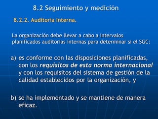 8.2.2. Auditoría Interna.
La organización debe llevar a cabo a intervalos
planificados auditorias internas para determinar si el SGC:
a) es conforme con las disposiciones planificadas,
con los requisitos de esta norma internacional
y con los requisitos del sistema de gestión de la
calidad establecidos por la organización, y
b) se ha implementado y se mantiene de manera
eficaz.
8.2 Seguimiento y medición
 