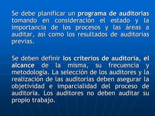 Se debe planificar un programa de auditorias
tomando en consideración el estado y la
importancia de los procesos y las áreas a
auditar, así como los resultados de auditorias
previas.
Se deben definir los criterios de auditoria, el
alcance de la misma, su frecuencia y
metodología. La selección de los auditores y la
realización de las auditorias deben asegurar la
objetividad e imparcialidad del proceso de
auditoria. Los auditores no deben auditar su
propio trabajo.
 