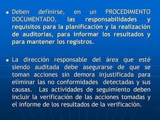  Deben definirse, en un PROCEDIMIENTO
DOCUMENTADO, las responsabilidades y
requisitos para la planificación y la realización
de auditorias, para informar los resultados y
para mantener los registros.
 La dirección responsable del área que esté
siendo auditada debe asegurarse de que se
toman acciones sin demora injustificada para
eliminar las no conformidades detectadas y sus
causas. Las actividades de seguimiento deben
incluir la verificación de las acciones tomadas y
el informe de los resultados de la verificación.
 