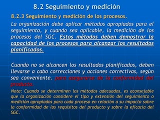 8.2.3 Seguimiento y medición de los procesos.
La organización debe aplicar métodos apropiados para el
seguimiento, y cuando sea aplicable, la medición de los
procesos del SGC. Estos métodos deben demostrar la
capacidad de los procesos para alcanzar los resultados
planificados.
Cuando no se alcancen los resultados planificados, deben
llevarse a cabo correcciones y acciones correctivas, según
sea conveniente. para asegurarse de la conformidad del
producto.
Nota: Cuando se determinen los métodos adecuados, es aconsejable
que la organización considere el tipo y extensión del seguimiento o
medición apropiados para cada proceso en relación a su impacto sobre
la conformidad de los requisitos del producto y sobre la eficacia del
SGC.
8.2 Seguimiento y medición
 