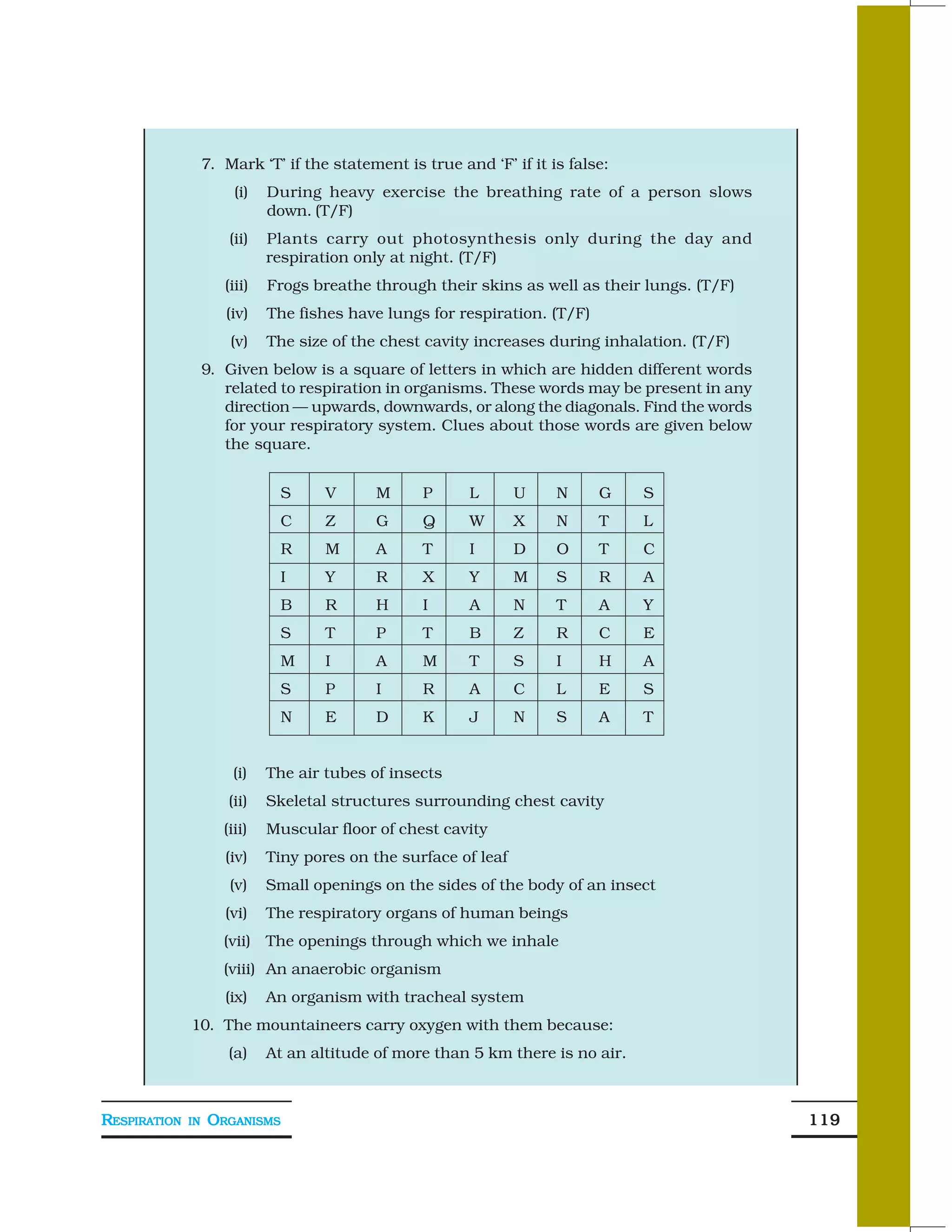 7. Mark ‘T’ if the statement is true and ‘F’ if it is false:
                        (i)   During heavy exercise the breathing rate of a person slows
                              down. (T/F)
                       (ii)   Plants carry out photosynthesis only during the day and
                              respiration only at night. (T/F)
                      (iii)   Frogs breathe through their skins as well as their lungs. (T/F)
                      (iv)    The fishes have lungs for respiration. (T/F)
                       (v)    The size of the chest cavity increases during inhalation. (T/F)
                   9. Given below is a square of letters in which are hidden different words
                      related to respiration in organisms. These words may be present in any
                      direction — upwards, downwards, or along the diagonals. Find the words
                      for your respiratory system. Clues about those words are given below
                      the square.


                               S      V      M     P      L       U    N     G    S
                               C      Z      G     Q      W       X    N     T    L
                               R      M      A     T      I       D    O     T    C
                               I      Y      R     X      Y       M    S     R    A
                               B      R      H     I      A       N    T     A    Y
                               S      T      P     T      B       Z    R     C    E
                               M      I      A     M      T       S    I     H    A
                               S      P      I     R      A       C    L     E    S
                               N      E      D     K      J       N    S     A    T


                        (i)   The air tubes of insects
                       (ii)   Skeletal structures surrounding chest cavity
                      (iii)   Muscular floor of chest cavity
                      (iv)    Tiny pores on the surface of leaf
                       (v)    Small openings on the sides of the body of an insect
                      (vi)    The respiratory organs of human beings
                      (vii) The openings through which we inhale
                      (viii) An anaerobic organism
                      (ix)    An organism with tracheal system
              10. The mountaineers carry oxygen with them because:
                       (a)    At an altitude of more than 5 km there is no air.



RESPIRATION   IN   ORGANISMS                                                                    119
 