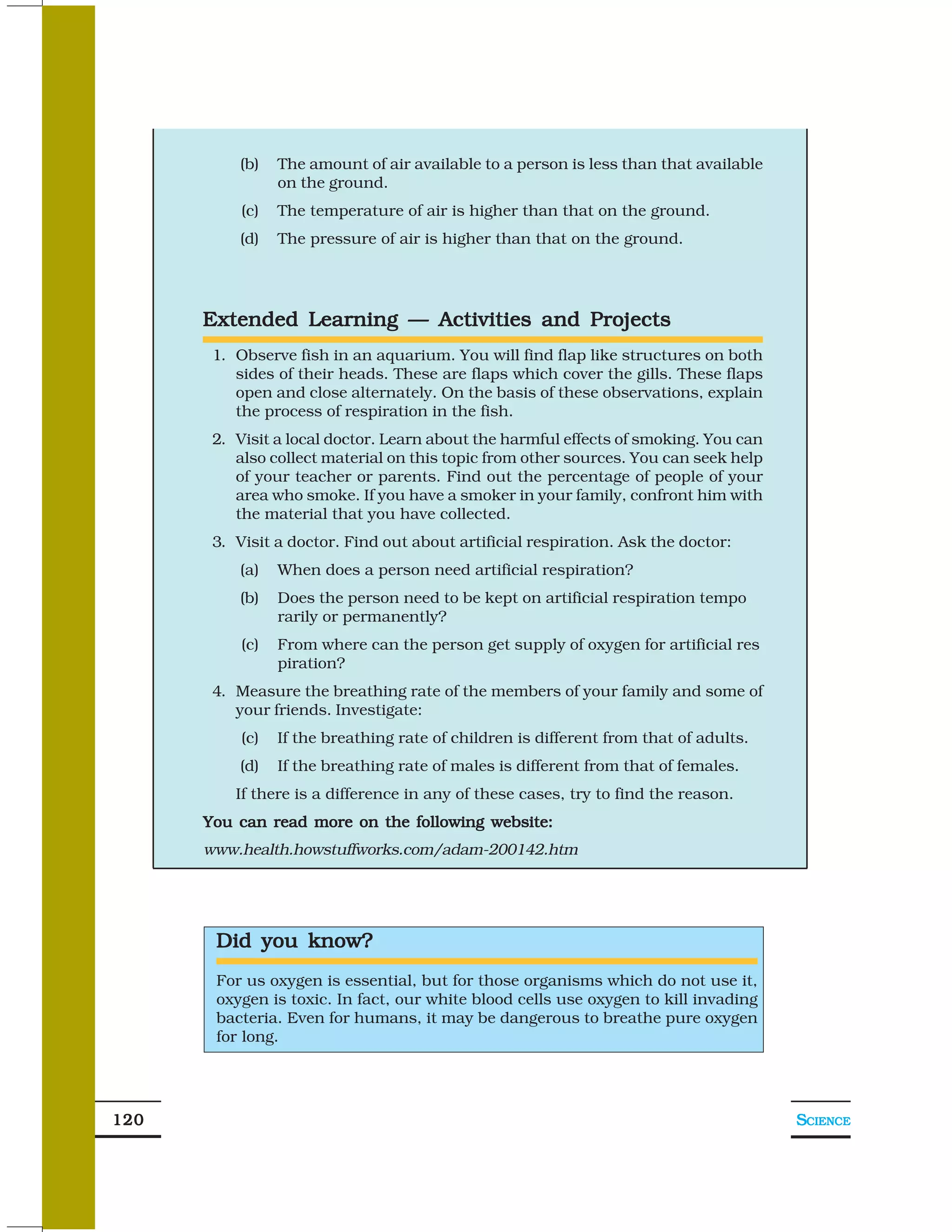 (b)    The amount of air available to a person is less than that available
                 on the ground.
           (c)   The temperature of air is higher than that on the ground.
          (d)    The pressure of air is higher than that on the ground.




      Extended Learning — Activities and Projects
       1. Observe fish in an aquarium. You will find flap like structures on both
          sides of their heads. These are flaps which cover the gills. These flaps
          open and close alternately. On the basis of these observations, explain
          the process of respiration in the fish.
       2. Visit a local doctor. Learn about the harmful effects of smoking. You can
          also collect material on this topic from other sources. You can seek help
          of your teacher or parents. Find out the percentage of people of your
          area who smoke. If you have a smoker in your family, confront him with
          the material that you have collected.
       3. Visit a doctor. Find out about artificial respiration. Ask the doctor:
          (a)    When does a person need artificial respiration?
          (b)    Does the person need to be kept on artificial respiration tempo
                 rarily or permanently?
           (c)   From where can the person get supply of oxygen for artificial res
                 piration?
       4. Measure the breathing rate of the members of your family and some of
          your friends. Investigate:
           (c)   If the breathing rate of children is different from that of adults.
          (d)    If the breathing rate of males is different from that of females.
          If there is a difference in any of these cases, try to find the reason.
      You can read more on the following website:
      www.health.howstuffworks.com/adam-200142.htm




       Did you know?
       For us oxygen is essential, but for those organisms which do not use it,
       oxygen is toxic. In fact, our white blood cells use oxygen to kill invading
       bacteria. Even for humans, it may be dangerous to breathe pure oxygen
       for long.




120                                                                                    SCIENCE
 