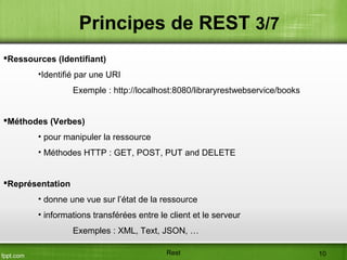 Ressources (Identifiant)
•Identifié par une URI
Exemple : http://localhost:8080/libraryrestwebservice/books
Méthodes (Verbes)
• pour manipuler la ressource
• Méthodes HTTP : GET, POST, PUT and DELETE
Représentation
• donne une vue sur l’état de la ressource
• informations transférées entre le client et le serveur
Exemples : XML, Text, JSON, …
Principes de REST 3/7
Rest 10
 