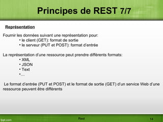 Fournir les données suivant une représentation pour:
• le client (GET): format de sortie
• le serveur (PUT et POST): format d’entrée
La représentation d’une ressource peut prendre différents formats:
• XML
• JSON
• Text
•…
Le format d’entrée (PUT et POST) et le format de sortie (GET) d’un service Web d’une
ressource peuvent être différents
Principes de REST 7/7
Représentation
Rest 14
 