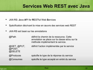 Services Web REST avec Java
 JAX-RS: Java API for RESTful Web Services
 Spécification décrivant la mise en œuvre des services web REST
 JAX-RS est basé sur les annotations
@Path définit le chemin de la ressource. Cette
annotation se place sur la classe et/ou sur la
méthode implémentant le service.
@GET, @PUT,
@POST,
@DELETE
définit l’action implémentée par le service
@Produces spécifie le type de la réponse du service
@Consumes spécifie le type accepté en entré du service
Rest 22
 