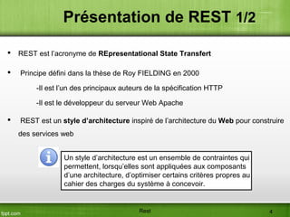 Présentation de REST 1/2
 REST est l’acronyme de REpresentational State Transfert
 Principe défini dans la thèse de Roy FIELDING en 2000
-Il est l’un des principaux auteurs de la spécification HTTP
-Il est le développeur du serveur Web Apache
 REST est un style d’architecture inspiré de l’architecture du Web pour construire
des services web
Un style d’architecture est un ensemble de contraintes qui
permettent, lorsqu’elles sont appliquées aux composants
d’une architecture, d’optimiser certains critères propres au
cahier des charges du système à concevoir.
Rest 4
 