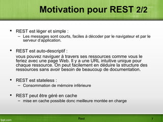  REST est léger et simple :
– Les messages sont courts, faciles à décoder par le navigateur et par le
serveur d’application.
 REST est auto-descriptif :
vous pouvez naviguer à travers ses ressources comme vous le
feriez avec une page Web. Il y a une URL intuitive unique pour
chaque ressource. On peut facilement en déduire la structure des
ressources sans avoir besoin de beaucoup de documentation.
 REST est stateless :
– Consommation de mémoire inférieure
 REST peut être géré en cache
– mise en cache possible donc meilleure montée en charge
Motivation pour REST 2/2
Rest 7
 