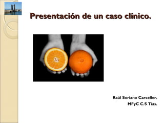 Presentación de un caso clínico.




                     Raúl Soriano Carceller.
                            MFyC C.S Tías.
 