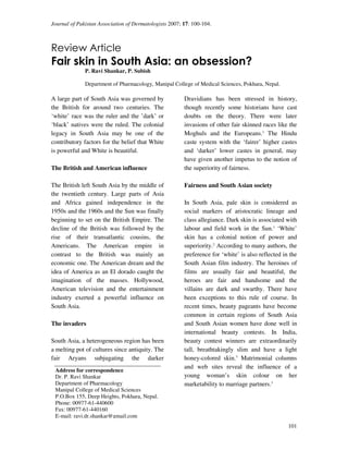Journal of Pakistan Association of Dermatologists 2007; 17: 100-104.



Review Article
Fair skin in South Asia: an obsession?
              P. Ravi Shankar, P. Subish

              Department of Pharmacology, Manipal College of Medical Sciences, Pokhara, Nepal.

A large part of South Asia was governed by              Dravidians has been stressed in history,
the British for around two centuries. The               though recently some historians have cast
‘white’ race was the ruler and the ’dark’ or            doubts on the theory. There were later
‘black’ natives were the ruled. The colonial            invasions of other fair skinned races like the
legacy in South Asia may be one of the                  Moghuls and the Europeans.1 The Hindu
contributory factors for the belief that White          caste system with the ‘fairer’ higher castes
is powerful and White is beautiful.                     and ‘darker’ lower castes in general, may
                                                        have given another impetus to the notion of
The British and American influence                      the superiority of fairness.

The British left South Asia by the middle of            Fairness and South Asian society
the twentieth century. Large parts of Asia
and Africa gained independence in the                   In South Asia, pale skin is considered as
1950s and the 1960s and the Sun was finally             social markers of aristocratic lineage and
beginning to set on the British Empire. The             class allegiance. Dark skin is associated with
decline of the British was followed by the              labour and field work in the Sun.1 ‘White’
rise of their transatlantic cousins, the                skin has a colonial notion of power and
Americans. The American empire in                       superiority.2 According to many authors, the
contrast to the British was mainly an                   preference for ‘white’ is also reflected in the
economic one. The American dream and the                South Asian film industry. The heroines of
idea of America as an El dorado caught the              films are usually fair and beautiful, the
imagination of the masses. Hollywood,                   heroes are fair and handsome and the
American television and the entertainment               villains are dark and swarthy. There have
industry exerted a powerful influence on                been exceptions to this rule of course. In
South Asia.                                             recent times, beauty pageants have become
                                                        common in certain regions of South Asia
The invaders                                            and South Asian women have done well in
                                                        international beauty contests. In India,
South Asia, a heterogeneous region has been             beauty contest winners are extraordinarily
a melting pot of cultures since antiquity. The          tall, breathtakingly slim and have a light
fair Aryans subjugating the darker                      honey-colored skin.3 Matrimonial columns
                                                        and web sites reveal the influence of a
 Address for correspondence
 Dr. P. Ravi Shankar                                    young woman’s skin colour on her
 Department of Pharmacology                             marketability to marriage partners.3
 Manipal College of Medical Sciences
 P.O.Box 155, Deep Heights, Pokhara, Nepal.
 Phone: 00977-61-440600
 Fax: 00977-61-440160
 E-mail: ravi.dr.shankar@gmail.com
                                                                                                   101
 