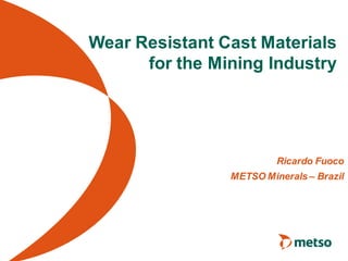 Wear Resistant Cast Materials
      for the Mining Industry




                         Ricardo Fuoco
                METSO Minerals – Brazil
 