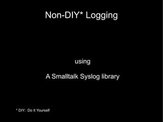 Non-DIY* Logging
using
A Smalltalk Syslog library
* DIY: Do It Yourself
 