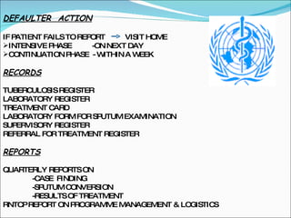 DEFAULTER  ACTION IF PATIENT FAILS TO REPORT  VISIT HOME INTENSIVE PHASE  -ON NEXT DAY CONTINUATION PHASE  - WITHIN A WEEK RECORDS TUBERCULOSIS REGISTER LABORATORY REGISTER TREATMENT CARD LABORATORY FORM FOR SPUTUM EXAMINATION SUPERVISORY REGISTER REFERRAL FOR TREATMENT REGISTER REPORTS QUARTERLY REPORTS ON  -CASE  FINDING -SPUTUM CONVERSION -RESULTS OF TREATMENT RNTCP REPORT ON PROGRAMME MANAGEMENT & LOGISTICS  