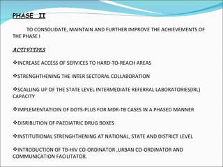 PHASE  II TO CONSOLIDATE, MAINTAIN AND FURTHER IMPROVE THE ACHIEVEMENTS OF THE PHASE I ACTIVITIES INCREASE ACCESS OF SERVICES TO HARD-TO-REACH AREAS STRENGHTHENING THE INTER SECTORAL COLLABORATION SCALLING UP OF THE STATE LEVEL INTERMEDIATE REFERRAL LABORATORIES(IRL) CAPACITY IMPLEMENTATIOIN OF DOTS-PLUS FOR MDR-TB CASES IN A PHASED MANNER DISRIBUTION OF PAEDIATRIC DRUG BOXES  INSTITUTIONAL STRENGHTHENING AT NATIONAL, STATE AND DISTRICT LEVEL INTRODUCTION OF TB-HIV CO-ORDINATOR ,URBAN CO-ORDINATOR AND COMMUNICATION FACILITATOR. 