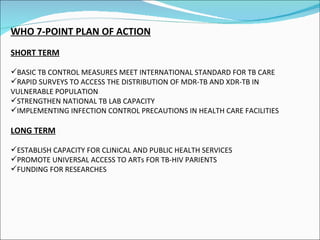 WHO 7-POINT PLAN OF ACTION SHORT TERM BASIC TB CONTROL MEASURES MEET INTERNATIONAL STANDARD FOR TB CARE RAPID SURVEYS TO ACCESS THE DISTRIBUTION OF MDR-TB AND XDR-TB IN VULNERABLE POPULATION STRENGTHEN NATIONAL TB LAB CAPACITY IMPLEMENTING INFECTION CONTROL PRECAUTIONS IN HEALTH CARE FACILITIES LONG TERM ESTABLISH CAPACITY FOR CLINICAL AND PUBLIC HEALTH SERVICES PROMOTE UNIVERSAL ACCESS TO ARTs FOR TB-HIV PARIENTS  FUNDING FOR RESEARCHES 