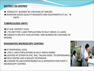 DISTRICT TB CENTRES CONDUCTS  BLINDED RE-CHECKING OF SMEARS MAINTAIN GOOD QUALITY REAGENTS AND EQUIPMENTS AT ALL  TB  UNITS TUBERCULOSIS UNITS AT SUB- DISTRICT LEVEL 1 TB UNIT PER 5 LAKH POPULATION( IN HILLY AREAS 2.5 LAKH) CONDUCTS ON-SITE EVALUATIONS  AND BLINDED RE-CHECKING OF SMEARS DESIGNATED MICROSCOPY CENTRES AT PERIPHERAL LEVEL 1 PER 1 LAKH POPULATION( IN HILLY AREAS 50000) LOCATED AT EITHER IN CHC, PHC, TALUKA HOSP, TB DISPENSARIES EACH CENTRE HAS A SKILLED TECHNICIAN A SENIOR TB LAB SUPERVISOR(STLS) IS APPOINTED FOR EVERY 5 MICROSCOPY CENTRES 