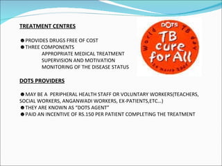 TREATMENT CENTRES PROVIDES DRUGS FREE OF COST THREE COMPONENTS APPROPRIATE MEDICAL TREATMENT SUPERVISION AND MOTIVATION MONITORING OF THE DISEASE STATUS DOTS PROVIDERS MAY BE A  PERIPHERAL HEALTH STAFF OR VOLUNTARY WORKERS(TEACHERS, SOCIAL WORKERS, ANGANWADI WORKERS, EX-PATIENTS,ETC…) THEY ARE KNOWN AS “DOTS AGENT” PAID AN INCENTIVE OF RS.150 PER PATIENT COMPLETING THE TREATMENT 