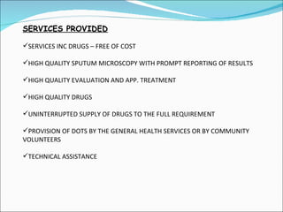 SERVICES PROVIDED SERVICES INC DRUGS – FREE OF COST HIGH QUALITY SPUTUM MICROSCOPY WITH PROMPT REPORTING OF RESULTS HIGH QUALITY EVALUATION AND APP. TREATMENT HIGH QUALITY DRUGS UNINTERRUPTED SUPPLY OF DRUGS TO THE FULL REQUIREMENT PROVISION OF DOTS BY THE GENERAL HEALTH SERVICES OR BY COMMUNITY  VOLUNTEERS TECHNICAL ASSISTANCE 