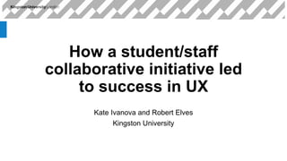 How a student/staff
collaborative initiative led
to success in UX
Kate Ivanova and Robert Elves
Kingston University
 